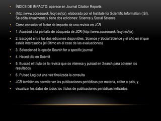 • ÍNDICE DE IMPACTO: aparece en Journal Citation Reports
• (http://www.accesowok.fecyt.es/jcr), elaborado por el Institute for Scientific Information (ISI).
Se edita anualmente y tiene dos ediciones: Science y Social Science.
• Cómo consultar el factor de impacto de una revista en JCR
• 1. Acceded a la pantalla de búsqueda de JCR (http://www.accesowok.fecyt.es/jcr)
• 2. Escoged entre las dos ediciones disponibles, Science y Social Science y el año en el que
estéis interesados (el último en el caso de las evaluaciones)
• 3. Seleccionad la opción Search for a specific journal
• 4. Haced clic en Submit
• 5. Buscad el título de la revista que os interesa y pulsad en Search para obtener los
resultados
• 6. Pulsad Log out una vez finalizada la consulta
• JCR también os permite ver las publicaciones periódicas por materia, editor o país, y
• visualizar los datos de todos los títulos de publicaciones periódicas indizados.
 