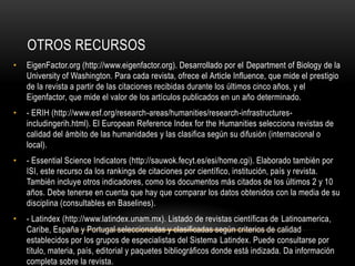 OTROS RECURSOS
• EigenFactor.org (http://www.eigenfactor.org). Desarrollado por el Department of Biology de la
University of Washington. Para cada revista, ofrece el Article Influence, que mide el prestigio
de la revista a partir de las citaciones recibidas durante los últimos cinco años, y el
Eigenfactor, que mide el valor de los artículos publicados en un año determinado.
• - ERIH (http://www.esf.org/research-areas/humanities/research-infrastructures-
includingerih.html). El European Reference Index for the Humanities selecciona revistas de
calidad del ámbito de las humanidades y las clasifica según su difusión (internacional o
local).
• - Essential Science Indicators (http://sauwok.fecyt.es/esi/home.cgi). Elaborado también por
ISI, este recurso da los rankings de citaciones por científico, institución, país y revista.
También incluye otros indicadores, como los documentos más citados de los últimos 2 y 10
años. Debe tenerse en cuenta que hay que comparar los datos obtenidos con la media de su
disciplina (consultables en Baselines).
• - Latindex (http://www.latindex.unam.mx). Listado de revistas científicas de Latinoamerica,
Caribe, España y Portugal seleccionadas y clasificadas según criterios de calidad
establecidos por los grupos de especialistas del Sistema Latindex. Puede consultarse por
título, materia, país, editorial y paquetes bibliográficos donde está indizada. Da información
completa sobre la revista.
 