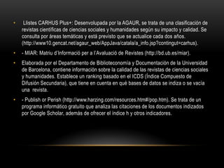 • Llistes CARHUS Plus+: Desenvolupada por la AGAUR, se trata de una clasificación de
revistas científicas de ciencias sociales y humanidades según su impacto y calidad. Se
consulta por áreas temáticas y está previsto que se actualice cada dos años.
(http://www10.gencat.net/agaur_web/AppJava/catala/a_info.jsp?contingut=carhus).
• - MIAR: Matriu d’Informació per a l’Avaluació de Revistes (http://bd.ub.es/miar).
• Elaborada por el Departamento de Biblioteconomía y Documentación de la Universidad
de Barcelona, contiene información sobre la calidad de las revistas de ciencias sociales
y humanidades. Establece un ranking basado en el ICDS (Índice Compuesto de
Difusión Secundaria), que tiene en cuenta en qué bases de datos se indiza o se vacía
una revista.
• - Publish or Perish (http://www.harzing.com/resources.htm#/pop.htm). Se trata de un
programa informático gratuito que analiza las citaciones de los documentos indizados
por Google Scholar, además de ofrecer el índice h y otros indicadores.
 
