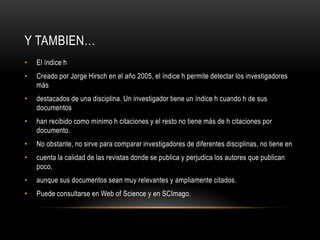 Y TAMBIEN…
• El índice h
• Creado por Jorge Hirsch en el año 2005, el índice h permite detectar los investigadores
más
• destacados de una disciplina. Un investigador tiene un índice h cuando h de sus
documentos
• han recibido como mínimo h citaciones y el resto no tiene más de h citaciones por
documento.
• No obstante, no sirve para comparar investigadores de diferentes disciplinas, no tiene en
• cuenta la calidad de las revistas donde se publica y perjudica los autores que publican
poco,
• aunque sus documentos sean muy relevantes y ampliamente citados.
• Puede consultarse en Web of Science y en SCImago.
 