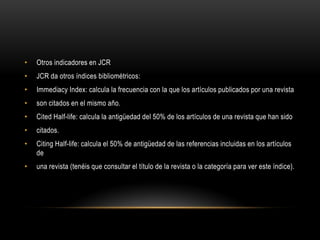 • Otros indicadores en JCR
• JCR da otros índices bibliométricos:
• Immediacy Index: calcula la frecuencia con la que los artículos publicados por una revista
• son citados en el mismo año.
• Cited Half-life: calcula la antigüedad del 50% de los artículos de una revista que han sido
• citados.
• Citing Half-life: calcula el 50% de antigüedad de las referencias incluidas en los artículos
de
• una revista (tenéis que consultar el título de la revista o la categoría para ver este índice).
 