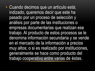• Cuando decimos que un artículo está;
indizado, queremos decir que este ha
pasado por un proceso de selección y
análisis por parte de las instituciones o
empresas documentarias que realizan ese
trabajo. Al producto de estos procesos se le
denomina información secundaria y se vende
en el mercado de la información a precios
muy altos; o si es realizado por instituciones,
generalmente se hace como producto del
trabajo cooperativo entre varias de éstas.
 