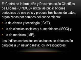 El Centro de Información y Documentación Científica
de España (CINDOC) indiza las publicaciones
periódicas de ese país y produce tres bases de datos,
organizadas por campos del conocimiento:
• la de ciencia y tecnología (ICYT),
• la de ciencias sociales y humanidades (ISOC) y
• la de medicina (IME).
Los índices contenidos en las bases de datos están
dirigidos a un usuario meta: los investigadores.
 