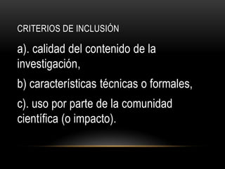 CRITERIOS DE INCLUSIÓN
a). calidad del contenido de la
investigación,
b) características técnicas o formales,
c). uso por parte de la comunidad
científica (o impacto).
 