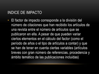 INDICE DE IMPACTO
• El factor de impacto corresponde a la división del
número de citaciones que han recibido los artículos de
una revista entre el número de artículos que se
publicaron en ella. A pesar de que pueden variar
ciertos elementos en el cálculo del factor (como el
período de años o el tipo de artículos a contar) y que
se han de tener en cuenta ciertas variables (artículos
breves con gran número de referencias, procedencia y
ámbito temático de las publicaciones incluidas)
 