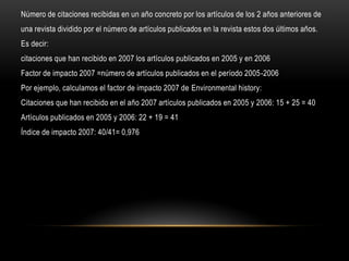 Número de citaciones recibidas en un año concreto por los artículos de los 2 años anteriores de
una revista dividido por el número de artículos publicados en la revista estos dos últimos años.
Es decir:
citaciones que han recibido en 2007 los artículos publicados en 2005 y en 2006
Factor de impacto 2007 =número de artículos publicados en el período 2005-2006
Por ejemplo, calculamos el factor de impacto 2007 de Environmental history:
Citaciones que han recibido en el año 2007 artículos publicados en 2005 y 2006: 15 + 25 = 40
Artículos publicados en 2005 y 2006: 22 + 19 = 41
Índice de impacto 2007: 40/41= 0,976
 