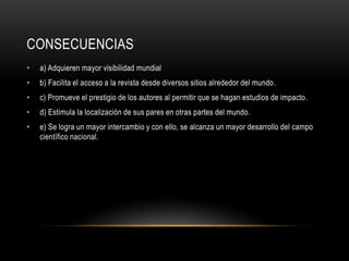 CONSECUENCIAS
• a) Adquieren mayor visibilidad mundial
• b) Facilita el acceso a la revista desde diversos sitios alrededor del mundo.
• c) Promueve el prestigio de los autores al permitir que se hagan estudios de impacto.
• d) Estimula la localización de sus pares en otras partes del mundo.
• e) Se logra un mayor intercambio y con ello, se alcanza un mayor desarrollo del campo
científico nacional.
 
