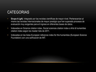 CATEGORIAS
• Grupo A (gA): integrado por las revistas científicas de mayor nivel. Pertenecerían al
mismo las revistas internacionales de mayor prestigio que han superado procesos de
evaluación muy exigentes para el ingreso en diferentes bases de datos.
• Indexadas en Science citation index, Social sciences citation index o Arts & humanities
citation index según los master lists de 2011.
• Indexadas en las listas European reference index for the humanities (European Science
Foundation) con una calificación de INT.
 