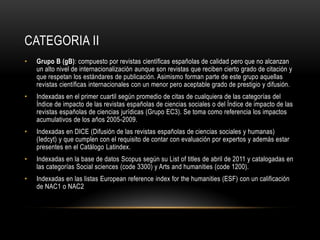 CATEGORIA II
• Grupo B (gB): compuesto por revistas científicas españolas de calidad pero que no alcanzan
un alto nivel de internacionalización aunque son revistas que reciben cierto grado de citación y
que respetan los estándares de publicación. Asimismo forman parte de este grupo aquellas
revistas científicas internacionales con un menor pero aceptable grado de prestigio y difusión.
• Indexadas en el primer cuartil según promedio de citas de cualquiera de las categorías del
Índice de impacto de las revistas españolas de ciencias sociales o del Índice de impacto de las
revistas españolas de ciencias jurídicas (Grupo EC3). Se toma como referencia los impactos
acumulativos de los años 2005-2009.
• Indexadas en DICE (Difusión de las revistas españolas de ciencias sociales y humanas)
(Iedcyt) y que cumplen con el requisito de contar con evaluación por expertos y además estar
presentes en el Catálogo Latindex.
• Indexadas en la base de datos Scopus según su List of titles de abril de 2011 y catalogadas en
las categorías Social sciences (code 3300) y Arts and humanities (code 1200).
• Indexadas en las listas European reference index for the humanities (ESF) con un calificación
de NAC1 o NAC2
 