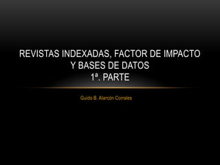 Guido B. Alarcón Corrales
REVISTAS INDEXADAS, FACTOR DE IMPACTO
Y BASES DE DATOS
1ª. PARTE
 