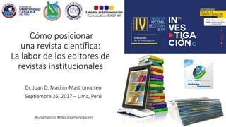 Dr. Juan D. Machin-Mastromatteo
Septiembre 26, 2017 – Lima, Perú
@judamasmas #MesDeLaInvestigación
Cómo posicionar
una revista científica:
La labor de los editores de
revistas institucionales
 