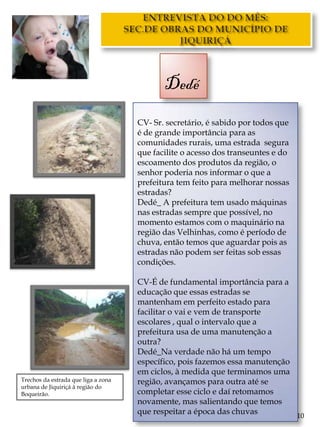 Dedé
                                     CV- Sr. secretário, é sabido por todos que
                                     é de grande importância para as
                                     comunidades rurais, uma estrada segura
                                     que facilite o acesso dos transeuntes e do
                                     escoamento dos produtos da região, o
                                     senhor poderia nos informar o que a
                                     prefeitura tem feito para melhorar nossas
                                     estradas?
                                     Dedé_ A prefeitura tem usado máquinas
                                     nas estradas sempre que possível, no
                                     momento estamos com o maquinário na
                                     região das Velhinhas, como é período de
                                     chuva, então temos que aguardar pois as
                                     estradas não podem ser feitas sob essas
                                     condições.

                                     CV-É de fundamental importância para a
                                     educação que essas estradas se
                                     mantenham em perfeito estado para
                                     facilitar o vai e vem de transporte
                                     escolares , qual o intervalo que a
                                     prefeitura usa de uma manutenção a
                                     outra?
                                     Dedé_Na verdade não há um tempo
                                     específico, pois fazemos essa manutenção
                                     em ciclos, à medida que terminamos uma
Trechos da estrada que liga a zona   região, avançamos para outra até se
urbana de Jiquiriçá à região do
Boqueirão.                           completar esse ciclo e daí retomamos
                                     novamente, mas salientando que temos
                                     que respeitar a época das chuvas         10
 