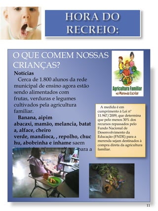 O QUE COMEM NOSSAS
CRIANÇAS?
Notícias
  Cerca de 1.800 alunos da rede
municipal de ensino agora estão
sendo alimentados com
frutas, verduras e legumes
cultivados pela agricultura            A medida é em
familiar.                            cumprimento à Lei nº
                                     11.947/2009, que determina
  Banana, aipim                      que pelo menos 30% dos
abacaxi, mamão, melancia, batat      recursos repassados pelo
                                     Fundo Nacional de
a, alface, cheiro                    Desenvolvimento da
verde, mandioca, , repolho, chuc     Educação (FNDE) para a
                                     merenda sejam destinados à
hu, abobrinha e inhame saem          compra direta da agricultura
fresquinhos da terra direto para a   familiar.
cantina das escolas.




                                                                    11
 