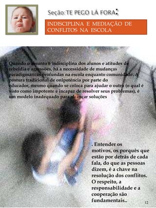 INDISCIPLINA E MEDIAÇÃO DE
                 CONFLITOS NA ESCOLA




Quando o assunto é indisciplina dos alunos e atitudes de
rebeldia e agressões, há a necessidade de mudanças
paradigmáticas profundas na escola enquanto comunidade. A
postura tradicional de onipotência por parte do
educador, mesmo quando se coloca para ajudar o outro (o qual é
visto como impotente e incapaz de resolver seus problemas), é
um modelo inadequado para alcançar soluções




                                      . Entender os
                                      motivos, os porquês que
                                      estão por detrás de cada
                                      fala, do que as pessoas
                                      dizem, é a chave na
                                      resolução dos conflitos.
                                      O respeito, a
                                      responsabilidade e a
                                      cooperação são
                                      fundamentais..         12
 