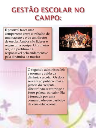 .
É possível fazer uma
comparação entre o trabalho de
um maestro e o de um diretor
de escola. Ambos são líderes e
regem uma equipe. O primeiro
segue a partitura e é
responsável pelo andamento e
pela dinâmica da música



               O segundo administra leis
               e normas e cuida da
               dinâmica escolar. Os dois
               servem ao público, mas a
               platéia do "regente-
               diretor" não se restringe a
               bater palmas ou vaiar. Ela
               é formada por uma
               comunidade que participa
               da cena educacional.




                                             14
 