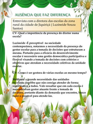 Entrevista com a diretora das escolas da zona
    rural da cidade de Jiquiriçá ( Luzineide Souza
    Santos)
COM A PALAVRA: Diretora das escolas da zona rural
da cidade de a importância da presença do diretor numa
    CV- Qual Jiquiriçá Luzineide
    escola?
GB-Quando as escolas são geridas por diretores afastados
da sala de aula há muitos anos e pouco conhecedores da
    Luzineide -É perceptível na sociedade
pedagogia e da didática torna-se mais difícil cumprir a
    contemporânea, notarmos a necessidade da presença do
missão principal paraescola? de decisões que estruturam a
    gestor escolar da a tomada
Luzineide- Portanto para a eficácia do desenvolvimento
    mesma.
   escolar é necessário uma gestão democrática participativa e
   flexível visando a tomada de decisões com critérios e
   objetivos que atendam a necessidade coletivas da unidade
   escolar.

   CV- Como é ser gestora de várias escolas ao mesmo tempo?

   Mediante a grande necessidade das unidades
   escolares, percebo que não consigo atender de forma
   significativa a todos. Vale ressaltar que em cada escola é
   necessário um gestor atuante frente a tomada de
   decisões, portanto diante da demanda que encontro, busco
   fazer o possível para atende-las.




                                                                15
 