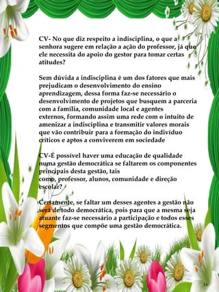 CV- No que diz respeito a indisciplina, o que a
senhora sugere em relação a ação do professor, já que
ele necessita do apoio do gestor para tomar certas
atitudes?

Sem dúvida a indisciplina é um dos fatores que mais
prejudicam o desenvolvimento do ensino
aprendizagem, dessa forma faz-se necessário o
desenvolvimento de projetos que busquem a parceria
com a família, comunidade local e agentes
externos, formando assim uma rede com o intuito de
amenizar a indisciplina e transmitir valores morais
que vão contribuir para a formação do indivíduo
críticos e aptos a conviverem em sociedade

CV-É possível haver uma educação de qualidade
numa gestão democrática se faltarem os componentes
principais desta gestão, tais
como, professor, alunos, comunidade e direção
escolar?

Certamente, se faltar um desses agentes a gestão não
será de todo democrática, pois para que a mesma seja
atuante faz-se necessário a participação e todos esses
segmentos que compõe uma gestão democrática.




                                                         16
 