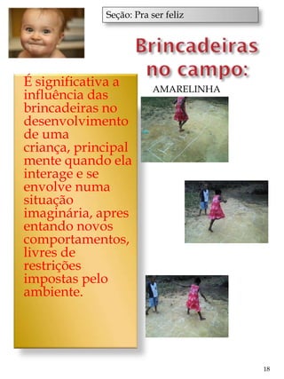 Seção: Pra ser feliz




É significativa a       AMARELINHA
influência das
brincadeiras no
desenvolvimento
de uma
criança, principal
mente quando ela
interage e se
envolve numa
situação
imaginária, apres
entando novos
comportamentos,
livres de
restrições
impostas pelo
ambiente.




                                     18
 