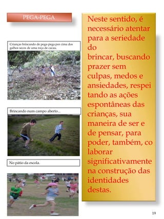 PEGA-PEGA                             Neste sentido, é
                                               necessário atentar
                                               para a seriedade
Crianças brincando de pega-pega por cima dos
galhos secos de uma roça de cacau.             do
                                               brincar, buscando
                                               prazer sem
                                               culpas, medos e
                                               ansiedades, respei
                                               tando as ações
                                               espontâneas das
Brincando num campo aberto...
                                               crianças, sua
                                               maneira de ser e
                                               de pensar, para
                                               poder, também, co
                                               laborar
No pátio da escola.                            significativamente
                                               na construção das
                                               identidades
                                               destas.

                                                                19
 