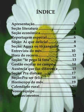 ÍNDICE

Apresentação..........................................3
Seção literatura ......................................4
Seção econômica....................................5
Reportagem especial.............................6
Seção: Ai que delícia!............................8
Seção: Agora eu tô zangado!................9
Entrevista do mês................................10
Hora do recreio.....................................12
Seção: “te pego lá fora”.......................13
Gestão escolar no campo....................14
Ausência que faz diferença ...............15
Seção: Pra distrair ...............................17
Seção:Pra ser feliz................................18
Horóscopo do mês...............................19
Calendário rural...................................20
Nossa equipe........................................23
Agradecimentos...................................24


                                                           2
 