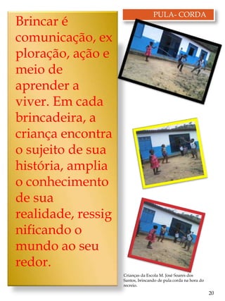 PULA- CORDA
Brincar é
comunicação, ex
ploração, ação e
meio de
aprender a
viver. Em cada
brincadeira, a
criança encontra
o sujeito de sua
história, amplia
o conhecimento
de sua
realidade, ressig
nificando o
mundo ao seu
redor.
                    Crianças da Escola M. José Soares dos
                    Santos, brincando de pula corda na hora do
                    recreio.
                                                                 20
 