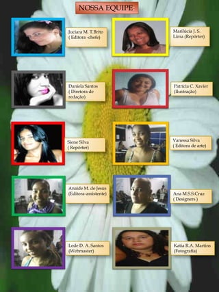 NOSSA EQUIPE:


Juciara M. T.Brito     Marilúcia J. S.
( Editora -chefe)      Lima (Repórter)




Daniela Santos         Patrícia C. Xavier
( Diretora de          (Ilustração)
redação)




Siene Silva            Vanessa Silva
( Repórter)            ( Editora de arte)




Anaíde M. de Jesus
(Editora-assistente)   Ana M.S.S.Cruz
                       ( Designers )




Lede D. A. Santos      Katia R.A. Martins
(Webmaster)            (Fotografia)




                                       23
 