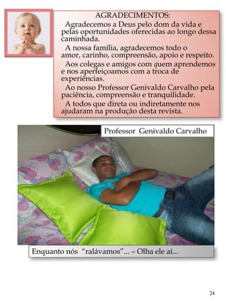 AGRADECIMENTOS:
         Agradecemos a Deus pelo dom da vida e
        pelas oportunidades oferecidas ao longo dessa
        caminhada.
         A nossa família, agradecemos todo o
        amor, carinho, compreensão, apoio e respeito.
         Aos colegas e amigos com quem aprendemos
        e nos aperfeiçoamos com a troca de
        experiências.
         Ao nosso Professor Genivaldo Carvalho pela
        paciência, compreensão e tranquilidade.
         A todos que direta ou indiretamente nos
        ajudaram na produção desta revista.

                     Professor Genivaldo Carvalho




Enquanto nós “ralávamos”... – Olha ele aí...




                                                    24
 