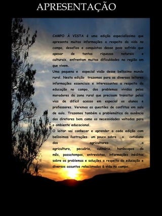 APRESENTAÇÃO
APRESENTAÇÃO:



     CAMPO À VISTA é uma edição especialíssima que
     apresenta muitas informações a respeito da vida no
     campo, desafios e conquistas desse povo sofrido que
     apesar       de        tantas         riquezas     naturais      e
     culturais, enfrentam muitas dificuldades na região em
     que vivem.
     Uma pequena e          especial visão desse belíssimo mundo
     rural. Nesta edição trazemos para os diversos leitores
     informações essenciais e interessantes a respeito da
     educação     no    campo,       dos    problemas   vividas    pelos
     moradores da zona rural que precisam transitar pelas
     vias   de    difícil   acesso     em    especial   os   alunos   e
     professores. Veremos as questões de conflitos em sala
     de aula. Trazemos também a problemática da ausência
     dos diretores bem como as necessidades voltadas para
     o ambiente educacional.
     O leitor vai conhecer e aprender a cada edição com
     belíssimas ilustrações      um pouco sobre         o    cotidiano
     dos                         agricultores                         ,a
     agricultura,      pecuária,       culinária,     horóscopos      do
     mês, passatempos, entrevistas, informações inéditas
     sobre os problemas e soluções a respeito da educação e
     diversos assuntos relacionados à vida no campo.




                                                                           3
 