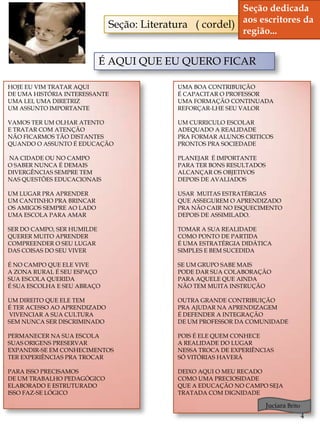 Seção dedicada
                              Seção: Literatura ( cordel) aos escritores da
                                                          região...


                            É AQUI QUE EU QUERO FICAR

HOJE EU VIM TRATAR AQUI                      UMA BOA CONTRIBUIÇÃO
DE UMA HISTÓRIA INTERESSANTE                 É CAPACITAR O PROFESSOR
UMA LEI, UMA DIRETRIZ                        UMA FORMAÇÃO CONTINUADA
UM ASSUNTO IMPORTANTE                        REFORÇAR-LHE SEU VALOR

VAMOS TER UM OLHAR ATENTO                    UM CURRICULO ESCOLAR
E TRATAR COM ATENÇÃO                         ADEQUADO A REALIDADE
NÃO FICARMOS TÃO DISTANTES                   PRA FORMAR ALUNOS CRITICOS
QUANDO O ASSUNTO É EDUCAÇÃO                  PRONTOS PRA SOCIEDADE

NA CIDADE OU NO CAMPO                        PLANEJAR É IMPORTANTE
O SABER NUNCA É DEMAIS                       PARA TER BONS RESULTADOS
DIVERGÊNCIAS SEMPRE TEM                      ALCANÇAR OS OBJETIVOS
NAS QUESTÕES EDUCACIONAIS                    DEPOIS DE AVALIADOS

UM LUGAR PRA APRENDER                        USAR MUITAS ESTRATÉRGIAS
UM CANTINHO PRA BRINCAR                      QUE ASSEGUREM O APRENDIZADO
                     Cordel
OS AMIGOS SEMPRE AO LADO                     PRA NÃO CAIR NO ESQUECIMENTO
UMA ESCOLA PARA AMAR                         DEPOIS DE ASSIMILADO.

SER DO CAMPO, SER HUMILDE                    TOMAR A SUA REALIDADE
QUERER MUITO APRENDER                        COMO PONTO DE PARTIDA
COMPREENDER O SEU LUGAR                      É UMA ESTRATÉRGIA DIDÁTICA
DAS COISAS DO SEU VIVER                      SIMPLES E BEM SUCEDIDA

É NO CAMPO QUE ELE VIVE                      SE UM GRUPO SABE MAIS
A ZONA RURAL É SEU ESPAÇO                    PODE DAR SUA COLABORAÇÃO
SUA ESCOLA QUERIDA                           PARA AQUELE QUE AINDA
É SUA ESCOLHA E SEU ABRAÇO                   NÃO TEM MUITA INSTRUÇÃO

UM DIREITO QUE ELE TEM                       OUTRA GRANDE CONTRIBUIÇÃO
É TER ACESSO AO APRENDIZADO                  PRA AJUDAR NA APRENDIZAGEM
VIVENCIAR A SUA CULTURA                      É DEFENDER A INTEGRAÇÃO
SEM NUNCA SER DISCRIMINADO                   DE UM PROFESSOR DA COMUNIDADE

PERMANECER NA SUA ESCOLA                     POIS É ELE QUEM CONHECE
SUAS ORIGENS PRESERVAR                       A REALIDADE DO LUGAR
EXPANDIR-SE EM CONHECIMENTOS                 NESSA TROCA DE EXPERIÊNCIAS
TER EXPERIÊNCIAS PRA TROCAR                  SÓ VITÓRIAS HAVERÁ

PARA ISSO PRECISAMOS                         DEIXO AQUI O MEU RECADO
DE UM TRABALHO PEDAGÓGICO                    COMO UMA PRECIOSIDADE
ELABORADO E ESTRUTURADO                      QUE A EDUCAÇÃO NO CAMPO SEJA
ISSO FAZ-SE LÓGICO                           TRATADA COM DIGNIDADE

                                                                        Juciara Brito
                                                                                        4
 