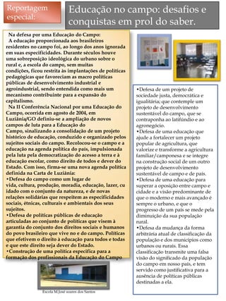 Reportagem                     Educação no campo: desafios e
especial:
                               conquistas em prol do saber.
 Na defesa por uma Educação do Campo:
 A educação proporcionada aos brasileiros
residentes no campo foi, ao longo dos anos ignorada
em suas especificidades. Durante séculos houve
uma sobreposição ideológica do urbano sobre o
rural e, a escola do campo, sem muitas
condições, ficou restrita às implantações de políticas
pedagógicas que favoreciam as macro políticas
públicas de desenvolvimento industrial e
agroindustrial, sendo entendida como mais um             •Defesa de um projeto de
mecanismo contribuinte para a expansão do                sociedade justa, democrática e
capitalismo.                                             igualitária; que contemple um
 Na II Conferência Nacional por uma Educação do          projeto de desenvolvimento
Campo, ocorrida em agosto de 2004, em                    sustentável do campo, que se
Luziânia/GO definiu-se a ampliação de novos              contraponha ao latifúndio e ao
campos de luta para a Educação do                        agronegócio.
Campo, sinalizando a consolidação de um projeto          •Defesa de uma educação que
histórico de educação, conduzido e organizado pelos      ajude a fortalecer um projeto
sujeitos sociais do campo. Recolocou-se o campo e a      popular de agricultura, que
educação na agenda política do país, impulsionada        valorize e transforme a agricultura
pela luta pela democratização do acesso a terra e à      familiar/camponesa e se integre
educação escolar, como direito de todos e dever do       na construção social de um outro
Estado. Com isso, firma-se uma nova agenda política      projeto de desenvolvimento
definida na Carta de Luziânia:                           sustentável de campo e de país.
•Defesa do campo como um lugar de                        •Defesa de uma educação para
vida, cultura, produção, moradia, educação, lazer, cu    superar a oposição entre campo e
idado com o conjunto da natureza, e de novas             cidade e a visão predominante de
relações solidárias que respeitem as especificidades     que o moderno e mais avançado é
sociais, étnicas, culturais e ambientais dos seus        sempre o urbano, e que o
sujeitos.                                                progresso de um país se mede pela
•Defesa de políticas públicas de educação                diminuição da sua população
articuladas ao conjunto de políticas que visem à         rural.
garantia do conjunto dos direitos sociais e humanos      •Defesa da mudança da forma
do povo brasileiro que vive no e do campo. Políticas     arbitrária atual de classificação da
que efetivem o direito à educação para todos e todas     população e dos municípios como
e que este direito seja dever do Estado.                 urbanos ou rurais. Essa
•Construção de uma política especifica para a            classificação transmite uma falsa
formação dos profissionais da Educação do Campo          visão do significado da população
                                                         do campo em nosso país, e tem
                                                         servido como justificativa para a
                                                         ausência de políticas públicas
                                                         destinadas a ela.
                Escola M.José soares dos Santos                                             6
 