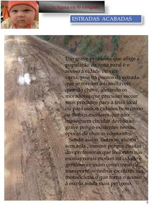 ESTRADAS ACABADAS





    Um grave problema que aflige a
    população da zona rural é o
    acesso à cidade ou vice
    versa, pois há pontos da estrada
    que se tornam intransitáveis
    quando chove, afetando os
    moradores que precisam escoar
    seus produtos para a feira local
    ou para outras cidades bem como
    os ônibus escolares que não
    conseguem circular devido ao
    grave perigo existentes nessas
    épocas de chuvas constantes.
      Sendo assim ficam os alunos
    sem aula , mesmo porque muitas
    das professoras que lecionam nas
    escolas rurais moram na cidade e
    geralmente usam como meio de
    transporte os ônibus escolares ou
    motocicletas o que torna o acesso
    à escola ainda mais perigoso.


                                        9
 
