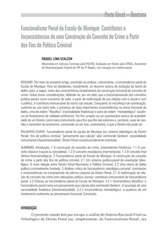 Parte Geral – Doutrina
Funcionalismo Penal da Escola de Munique: Contributos e
Inconsistências de uma Construção do Conceito de Crime a Partir
dos Fins de Política Criminal
                 RAQUEL LIMA SCALCON
                 Mestranda em Ciências Criminais pela PUC/RS, Graduada em Direito pela UFRGS, Assistente
                 de Desembargador Federal do TRF da 4ª Região, com atuação em matéria penal.



RESUMO: Por meio do presente artigo, pretende-se analisar, criticamente, o funcionalismo penal da
Escola de Munique. Para tal desiderato, inicialmente, se discorre acerca da evolução da teoria do
delito, para, a seguir, tratar das características fundamentais da construção funcional do conceito de
crime. Feitas essas considerações, defende-se, por um lado, que a (re)compreensão dos conceitos
jurídico-penais como conceitos de valor, a partir da reafirmação da sua relação com o social e com
o político, é contributo irrenunciável da teoria sob estudo. Conquanto se reconheça tal contribuição,
sustenta-se, por outro lado, a presença de duas importantes inconsistências na teoria funcional do
delito, uma de ordem “filosófica” (racionalidade finalística) e outra de ordem “metodológica” (ausên-
cia de fundamento de validade autônomo). Por fim, propõe-se um questionário acerca da aceitabili-
dade de um Direito como mero instrumento para fins que lhe são externos e, portanto, vazio de sen-
tido e carecedor de autonomia, concluindo-se ser isso, exatamente, o que o Direito não pode ser.

PALAVRAS-CHAVE: Funcionalismo penal da escola de Munique (ou sistema teleológico de Direito
Penal); fins de política criminal; “pensamento que calcula” (das rechnende Denken); racionalidade
instrumental (Zweckrationalität); Direito Penal constitucionalmente orientado.

SUMÁRIO: Introdução; 1 A construção do conceito de crime: antecedentes históricos; 1.1 O con-
ceito clássico (causal ou naturalista); 1.2 O conceito neoclássico (normativista); 1.3 O conceito final
(ôntico-fenomenológico); 2 Funcionalismo penal da Escola de Munique. A construção do conceito
de crime a partir dos fins de política criminal; 2.1 Um sistema jurídico-penal de orientação teleo-
lógica. A nova relação entre Direito Penal Normativo e Política Criminal; 2.2 Uma teoria do delito
político-criminalmente fundada; 3 Análise crítica do funcionalismo teleológico-racional: contributos
e inconsistências na compreensão da ciência conjunta do Direito Penal; 3.1 A reafirmação da rela-
ção do conceito de crime com valorações político-sociais: contributo irrenunciável do funcionalismo
penal; 3.2 Críticas ao funcionalismo penal da Escola de Munique; 3.2.1 Inconsistência filosófica: o
funcionalismo penal como um pensamento que calcula (das rechnende Denken). A assunção de uma
racionalidade finalística (Zweckrationalität); 3.2.2 Inconsistência metodológica: a ausência de um
fundamento autônomo ao pensamento funcional; Conclusão.



INTRODUÇÃO
      O presente estudo tem por escopo a análise do Sistema Racional-Final ou
Teleológico de Direito Penal (ou, simplesmente, do Funcionalismo Penal), ora
 