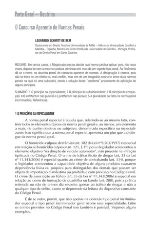 Parte Geral – Doutrina
O Concurso Aparente de Normas Penais
                LEONARDO SCHMITT DE BEM
                Doutorando em Direito Penal na Universidade de Milão – Itália e na Universidade Castilla-La
                Mancha – Espanha, Mestre em Direito Penal pela Universidade de Coimbra – Portugal, Profes-
                sor de Direito Penal em Santa Catarina.



RESUMO: Em certos casos, o Magistrado precisa decidir qual norma jurídica aplicar, pois, não raras
vezes, depara-se com a mesma conduta criminosa em mais de um vigente tipo penal. Ao fenômeno
dá-se o nome, na doutrina penal, de concurso aparente de normas. A designação é correta, pois
não se trata de um efetivo ou real conflito, mas sim de um imaginário concurso entre duas normas
penais na qual só uma subsistirá, sendo a solução deste “problema” proveniente da aplicação de
alguns princípios.

SUMÁRIO: 1 O princípio da especialidade; 2 O princípio da subsidiariedade; 3 O princípio da consun-
ção; 4 O antefactum não punível e o postfactum não punível; 5 A pluralidade de fatos na norma penal
incriminadora; Referências.



1 O PRINCÍPIO DA ESPECIALIDADE
       A norma penal especial é aquela que, referindo-se ao mesmo fato, con-
tém todos os elementos típicos da norma penal geral e, ao menos, um elemento
a mais, de cunho objetivo ou subjetivo, denominado específico ou especiali-
zante. Isso significa que a norma penal especial apresenta um plus que a distin-
gue da norma penal geral.
        O homicídio culposo de trânsito (art. 302 da Lei nº 9.503/1997) é especial
em relação ao homicídio culposo (art. 121, § 3º), pois o legislador acrescentou o
elemento objetivo “na direção de veículo automotor”, não presente na infração
tipificada no Código Penal. O crime de tráfico ilícito de drogas (art. 33 da Lei
nº 11.343/2006) é especial quanto ao crime de contrabando (art. 334), porque
o legislador acrescentou a capacidade objetiva de alguns produtos causarem
dependência física ou psíquica para distingui-los dos demais que possam ser
objeto de importação clandestina ou proibida e com previsão no Código Penal.
O crime de associação ao tráfico (art. 35 da Lei nº 11.343/2006) é especial em
relação ao crime de formação de quadrilha ou bando (art. 288), pois a prática
reiterada ou não de crimes diz respeito apenas ao tráfico de drogas e não a
qualquer tipo de delito, como se depreende da leitura do dispositivo constante
do Código Penal.
      É de se notar, porém, que não apenas na conexão tipo penal incrimina-
dor especial e tipo penal incriminador geral ocorre essa especialidade. Entre
os crimes previstos no Código Penal isso também é possível. Vejamos alguns
exemplos.
 
