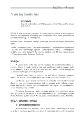 Parte Geral – Doutrina
Por uma Nova Dogmática Penal
                 CLÉCIO LEMOS
                 Mestrando em Direito Penal pela UERJ, Especialista em Direito Público pela Ufes, Professor
                 de Direito Penal.



RESUMO: O artigo traz um esboço da quebra do formalismo jurídico, colhendo os bons diagnósticos
esboçados pela compreensão do sistema punitivo e seus reflexos sociais. Por fim, pretende encam-
par uma teoria de redução do sistema punitivo.

PALAVRAS-CHAVE: Direito penal; sociologia; criminologia; teoria negativa da pena; funcionalismo
redutor.

SUMÁRIO: Introdução; Capítulo I – Ciência penal e sociologia; 1.1 Despertando a sociologia jurídica;
1.2 O direito penal e a criminologia; Capítulo II – Conhecendo o caos punitivo; 2.1 Criminologia críti-
ca; 2.2 Do corpo à alma; Capítulo III – Por uma nova dogmática penal; 3.1 Teoria negativa da pena;
3.2 Funcionalismo redutor; Conclusões; Referências.



INTRODUÇÃO
       A sanção penal colhe uma nuvem escura de dor e sofrimento sobre a so-
ciedade. Diante do poder punitivo e de toda sua lógica, desde o uso dos suplí-
cios à soberania do cárcere, certo é que os efeitos da pena nunca se restringiram
às funções eleitas pela teoria tradicional.
      Nessa direção, é preciso conhecer os reais efeitos (latentes) das penas
sobre a sociedade, bem como sua funcionalidade política na humanidade.
       Sendo certo que o direito é uma ciência cultural e eternamente mutável,
diante do caos que se apresenta, nada mais correto que tentar elaborar propos-
tas de mudanças racionais, sempre atendendo a uma súplica por mais humani-
zação na solução de conflitos.
       Eis o mote do presente ensaio: constatar a progressiva quebra do forma-
lismo jurídico que nos remete às novas soluções teóricas do direito penal diante
do insatisfatório quadro social. Ao fim, cabe adotar uma nova teoria do delito.

CAPÍTULO I – CIÊNCIA PENAL E SOCIOLOGIA
        1.1 DESPERTANDO A SOCIOLOGIA JURÍDICA
       A fim de analisar os efeitos da sanção penal sobre a estrutura social, há de
se perfazer caminhos que indiquem, antes de mais nada, como o direito evoluiu
 