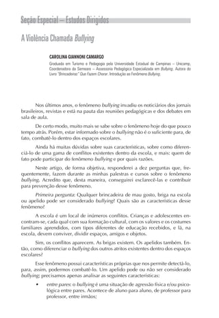 Seção Especial – Estudos Dirigidos
A Violência Chamada Bullying
             CAROLINA GIANNONI CAMARGO
             Graduada em Turismo e Pedagogia pela Universidade Estadual de Campinas – Unicamp,
             Coordenadora da Semeare – Assessoria Pedagógica Especializada em Bullying. Autora do
             Livro “Brincadeiras” Que Fazem Chorar. Introdução ao Fenômeno Bullying.




       Nos últimos anos, o fenômeno bullying invadiu os noticiários dos jornais
brasileiros, revistas e está na pauta das reuniões pedagógicas e dos debates em
sala de aula.
       De certo modo, muito mais se sabe sobre o fenômeno hoje do que pouco
tempo atrás. Porém, estar informado sobre o bullying não é o suficiente para, de
fato, combatê-lo dentro dos espaços escolares.
       Ainda há muitas dúvidas sobre suas características, sobre como diferen-
ciá-lo de uma gama de conflitos existentes dentro da escola, e mais: quem de
fato pode participar do fenômeno bullying e por quais razões.
       Neste artigo, de forma objetiva, responderei a dez perguntas que, fre-
quentemente, fazem durante as minhas palestras e cursos sobre o fenômeno
bullying. Acredito que, desta maneira, conseguirei esclarecê-las e contribuir
para prevenção desse fenômeno.
      Primeira pergunta: Qualquer brincadeira de mau gosto, briga na escola
ou apelido pode ser considerado bullying? Quais são as características desse
fenômeno?
       A escola é um local de inúmeros conflitos. Crianças e adolescentes en-
contram-se, cada qual com sua formação cultural, com os valores e os costumes
familiares aprendidos, com tipos diferentes de educação recebidos, e lá, na
escola, devem conviver, dividir espaços, amigos e objetos.
       Sim, os conflitos aparecem. As brigas existem. Os apelidos também. En-
tão, como diferenciar o bullying dos outros atritos existentes dentro dos espaços
escolares?
       Esse fenômeno possui características próprias que nos permite detectá-lo,
para, assim, podermos combatê-lo. Um apelido pode ou não ser considerado
bullying; precisamos apenas analisar as seguintes características:
      •     entre pares: o bullying é uma situação de agressão física e/ou psico-
            lógica entre pares. Acontece de aluno para aluno, de professor para
            professor, entre irmãos;
 