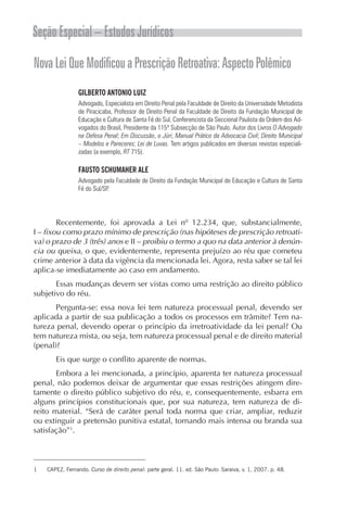 Seção Especial – Estudos Jurídicos
Nova Lei Que Modificou a Prescrição Retroativa: Aspecto Polêmico
                 GILBERTO ANTONIO LUIZ
                 Advogado, Especialista em Direito Penal pela Faculdade de Direito da Universidade Metodista
                 de Piracicaba, Professor de Direito Penal da Faculdade de Direito da Fundação Municipal de
                 Educação e Cultura de Santa Fé do Sul, Conferencista da Seccional Paulista da Ordem dos Ad-
                 vogados do Brasil, Presidente da 115ª Subsecção de São Paulo. Autor dos Livros O Advogado
                 na Defesa Penal; Em Discussão, o Júri; Manual Prático da Advocacia Civil; Direito Municipal
                 – Modelos e Pareceres; Lei de Luvas. Tem artigos publicados em diversas revistas especiali-
                 zadas (a exemplo, RT 715).

                 FAUSTO SCHUMAHER ALE
                 Advogado pela Faculdade de Direito da Fundação Municipal de Educação e Cultura de Santa
                 Fé do Sul/SP.




        Recentemente, foi aprovada a Lei nº 12.234, que, substancialmente,
I – fixou como prazo mínimo de prescrição (nas hipóteses de prescrição retroati-
va) o prazo de 3 (três) anos e II – proibiu o termo a quo na data anterior à denún-
cia ou queixa, o que, evidentemente, representa prejuízo ao réu que cometeu
crime anterior à data da vigência da mencionada lei. Agora, resta saber se tal lei
aplica-se imediatamente ao caso em andamento.
       Essas mudanças devem ser vistas como uma restrição ao direito público
subjetivo do réu.
       Pergunta-se: essa nova lei tem natureza processual penal, devendo ser
aplicada a partir de sua publicação a todos os processos em trâmite? Tem na-
tureza penal, devendo operar o princípio da irretroatividade da lei penal? Ou
tem natureza mista, ou seja, tem natureza processual penal e de direito material
(penal)?
       Eis que surge o conflito aparente de normas.
       Embora a lei mencionada, a princípio, aparenta ter natureza processual
penal, não podemos deixar de argumentar que essas restrições atingem dire-
tamente o direito público subjetivo do réu, e, consequentemente, esbarra em
alguns princípios constitucionais que, por sua natureza, tem natureza de di-
reito material. “Será de caráter penal toda norma que criar, ampliar, reduzir
ou extinguir a pretensão punitiva estatal, tornando mais intensa ou branda sua
satisfação”1.



1   CAPEZ, Fernando. Curso de direito penal: parte geral. 11. ed. São Paulo: Saraiva, v. 1, 2007. p. 48.
 