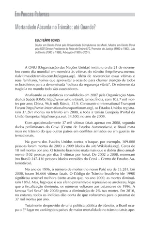 Em Poucas Palavras
Mortandade Absurda no Trânsito: até Quando?
             LUIZ FLÁVIO GOMES
             Doutor em Direito Penal pela Universidade Complutense de Madri, Mestre em Direito Penal
             pela USP, Diretor-Presidente da Rede de Ensino LFG, Promotor de Justiça (1980 a 1983), Juiz
             de Direito (1983 a 1998), Advogado (1999 a 2001).




        A ONU (Organização das Nações Unidas) instituiu o dia 21 de novem-
bro como dia mundial em memória às vítimas do trânsito (http://www.memo-
rialvitimasdetransito.com.br/segura.asp). Além de reverenciar essas vítimas e
seus familiares, temos que aproveitar a ocasião para chamar atenção de todos
os brasileiros para a denominada “cultura da segurança viária”. Os números da
tragédia no mundo todo são assustadores.
       Analisando as estatísticas consolidadas em 2007 pela Organização Mun-
dial da Saúde (OMS: http://www.who.int/en/), temos: Índia, com 105,7 mil mor-
tes por ano; China, 96,6 mil; Rússia, 35,9. Consoante o International Transport
Forum (http://www.internationaltransportforum.org), os Estados Unidos registra-
ram 37.261 mortes no trânsito em 2008, e toda a União Europeia (Portal da
União Europeia: http//:europa.eu), 34.500, no ano de 2009.
       Com aproximadamente 37 mil vítimas fatais apenas em 2008, segundo
dados preliminares do Cesvi (Centro de Estudos Automotivos), o Brasil mata
mais no trânsito do que outros países em conflitos armados ou em guerras in-
ternacionais.
      Na guerra dos Estados Unidos contra o Iraque, por exemplo, 109.000
pessoas foram mortas de 2003 a 2009 (dados do site Wikileaks.org). Cerca de
18 mil mortes por ano. O trânsito brasileiro mata mais que o dobro disso anual-
mente (102 pessoas por dia; 5 vítimas por hora). De 2002 a 2008, morreram
(no Brasil) 247.430 pessoas (dados extraídos do Cesvi – Centro de Estudos Au-
tomotivos).
        No ano de 1996, o número de mortes (no nosso País) era de 35.281. Em
2008, foram 36.666 vítimas fatais. O Código de Trânsito brasileiro (de 1998)
significou sensível melhora (tanto assim que, no ano 2000, as mortes diminuí-
ram 18%). Mas, logo que o seu efeito preventivo e repressivo se arrefeceu, logo
que a fiscalização diminuiu, os números voltaram aos patamares de 1996. A
famosa “Lei Seca” (de 2008) gerou a diminuição de 2% nas mortes. Em 2010,
no entanto, todos os indícios dão conta de que voltaremos para o patamar de
37 mil mortes por ano.
      Totalmente desprovido de uma política pública de trânsito, o Brasil ocu-
pa o 5º lugar no ranking dos países de maior mortalidade no trânsito (atrás ape-
 