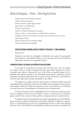 Seção Especial – Prática Processual
Direito de Resposta – Prisão – Porte Ilegal de Arma
       Todas as guerras do mundo são iguais.
       Todas as fomes são iguais.
       Todos os amores, iguais iguais iguais.
       Iguais todos os rompimentos.
       A morte é igualíssima.
       Todas as criações da natureza são iguais.
       Todas as ações, cruéis, piedosas ou indiferentes, são iguais.
       Contudo, o homem não é igual a nenhum outro homem, bicho ou coisa.
       Não é igual a nada.
       Todo ser humano é um estranho ímpar.
       (Carlos Drummond de Andrade)



       EXCELENTÍSSIMA SENHORA JUÍZA DE DIREITO TITULAR DA 1ª VARA CRIMINAL
       Processo nº
       Fulano de tal, por seu advogado constituído, nos autos da ação penal
       que lhe move o Ministério Público, vem à presença de Vossa Excelência
       apresentar resposta, nos seguintes termos:

O HOMEM NO TEMPO E NO ESPAÇO: DA HISTÓRIA DE VIDA DO ACUSADO
       O acusado é um homem do campo, que, há trinta anos, vive no campo,
do campo e para o campo. É daquelas pessoas que sabem quando vai chover
e quanto, que sabem a doença da vaca só de olhar ou quando pegou cria; é
daqueles que sabem respeitar e são respeitados pelos peões, capatazes e donos
de estância; daqueles que dominam o cavalo na força da perna, o boi brabo na
volta do laço; que sabe o tempo de plantar e de colher.
       Para julgar o acusado, é preciso saber quem é o homem simples que está
sob julgamento, não porque seja mais ou melhor do que qualquer outra pessoa,
mas porque é diferente. Todo ser humano é único e está imerso em circunstân-
cias que devem ser consideradas no momento de um julgamento.
       O maior atentado contra a dignidade de um ser humano acontece quan-
do ele é julgado como se fosse um “igual”, como se o fato por ele vivido fosse
igual a outros fatos, como se fosse possível a repetição de um acontecimento.
       A moderna teoria da tipicidade, nos moldes apregoados por Hans Welzel,
gerou um tipo complexo formado por elementos subjetivos e objetivos, operan-
do-se a incriminação por meio do acoplamento do fato à descrição abstrata
prevista na lei. Esse fenômeno da subsunção acaba provocando, no espírito do
 