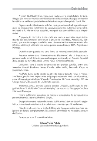 Carta do Editor
       A Lei nº 12.258/2010 foi criada para estabelecer a possibilidade de fisca-
lização por meio de monitoramento eletrônico dos condenados que recebam o
benefício de saída temporária do estabelecimento penal ou prisão domiciliar.
        O governo decidiu investir milhões para garantir resultados positivos por
meio de mecanismos eletrônicos de supervisionamento. A tornozeleira eletrô-
nica será utilizada em datas especiais, nas quais são concedidas saídas tempo-
rárias.
       A população carcerária tende, cada vez mais, a superlotar os presídios,
devido aos atos rotineiros que levam à prisão na sociedade. Acredita-se, por-
tanto, que o método que possibilita essa diminuição é o monitoramento ele-
trônico, artifício já utilizado em outros países, como França, EUA, Argentina e
Portugal.
      O artifício em questão será uma forma de reinserção social do apenado.
       Assuntos como esse, “Monitoramento Eletrônico”, de tal importância
para o mundo penal, foi o tema escolhido para ser tratado no Assunto Especial
desta edição da Revista Síntese Direito Penal e Processual Penal.
     Contamos com a nobre colaboração de grandes juristas, entre eles
Neemias Moretti Prudente, Nuno Caiado, Mike Nellis, Fernando Capez e
Dominik Lehner.
       Na Parte Geral desta edição da Revista Síntese Direito Penal e Proces-
sual Penal, publicamos importantes artigos que tratam dos mais variados temas,
entre eles o artigo intitulado “Casa de Prostituição. O Crime do Artigo 229 do
Código Penal”, de autoria do Dr. Renato Marcão.
        Trazemos, ainda, a Seção Especial Estudos Dirigidos, publicação do arti-
go intitulado “A Violência Chamada Bullying”, de autoria da Pedagoga Carolina
Giannoni Camargo.
      Foram publicados acórdãos na íntegra e ementários de jurisprudência
para mantermos a qualidade desta Edição.
        Excepcionalmente nesta edição não publicamos a Seção Resenha Legis-
lativa, em razão de não terem sido publicadas normas específicas da área.
      Não deixe de apreciar a Seção Bibliografia Complementar, que traz su-
gestões de leitura complementar aos assuntos abordados na respectiva edição
da Revista.
      Desejamos a você uma ótima leitura!

                            Liliana Vieira Polido
                    Gerente Editorial de Produtos Jurídicos
 