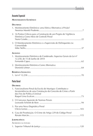 Sumário
Assunto Especial
MONITORAMENTO ELETRÔNICO

DOUTRINAS
1. Monitoramento Eletrônico: uma Efetiva Alternativa à Prisão?
   Neemias Moretti Prudente ..........................................................................7
2. 16 Pontos Críticos para a Construção de um Projeto de Vigilância
   Eletrônica Como Meio de Controle Penal
   Nuno Caiado............................................................................................22
3. O Monitoramento Eletrônico e a Supervisão de Delinquentes na
   Comunidade
   Mike Nellis...............................................................................................37

ACONTECE
1. Monitoramento Eletrônico de Condenado: Aspectos Gerais da Lei nº
   12.258, de 15 de Junho de 2010
   Fernando Capez .......................................................................................62
2. Monitoramento Eletrónico Como Alternativa
   Dominik Lehner .......................................................................................64

REFERÊNCIA LEGISLATIVA
1. Lei nº 12.258 ...........................................................................................70

Parte Geral
DOUTRINAS
1. Funcionalismo Penal da Escola de Munique: Contributos e
   Inconsistências de uma Construção do Conceito de Crime a Partir
   dos Fins de Política Criminal
   Raquel Lima Scalcon ................................................................................73
2. O Concurso Aparente de Normas Penais
   Leonardo Schmitt de Bem .......................................................................94
3. Por uma Nova Dogmática Penal
   Clécio Lemos .........................................................................................103
4. Casa de Prostituição. O Crime do Artigo 229 do Código Penal
   Renato Marcão .......................................................................................115

JURISPRUDÊNCIA
ACÓRDÃOS NA ÍNTEGRA
1. Superior Tribunal de Justiça ...................................................................120
 
