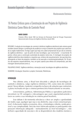 Assunto Especial – Doutrina
                                                                         Monitoramento Eletrônico


16 Pontos Críticos para a Construção de um Projeto de Vigilância
Eletrônica Como Meio de Controle Penal
                NUNO CAIADO
                Probation Officer desde 1983 nos Serviços de Reinserção Social de Portugal, Responsável
                Operacional pelos Serviços da Vigilância Eletrônica desde 2003.



RESUMO: A adoção de tecnologias de controlo à distância (vigilância eletrônica) pelo sistema penal
brasileiro deverá obrigar a combinação de prudência e arrojo no desenho dos projetos que cada Esta-
do ou região implementar. O artigo sugere que haja uma cabal compreensão do que são os sistemas
de vigilância eletrônica – quer do ponto de vista tecnológico, quer instrumental – e recomenda 16
pontos críticos para a construção sustentada de projetos nesta área. A montagem de projetos de
vigilância eletrônica deve obedecer a requisitos que, embora não exaustivamente, são aqui descritos,
abrangendo as fases de projeção e também as de execução e monitorização/avaliação. Os 16 pon-
tos são expostos sequencialmente, mas, em geral, apenas para efeitos de compreensão, pois eles
interagem dinamicamente entre si.

PALAVRAS-CHAVE: Vigilância eletrônica; reinserção social; tecnologias de vigilância eletrônica.

SUMÁRIO: Introdução; Desenhar o projeto; Conclusão; Referências.



INTRODUÇÃO
       Nos últimos anos, o Brasil tem discutido a adoção de tecnologias de
controlo à distância, vulgo vigilância eletrônica (VE), como meio de controlo
penal. Nesse debate, é patente o empenho na busca de soluções que contrariem
o plano inclinado em que o sistema penitenciário historicamente se encontra.
       Universitários, políticos, Administração Pública e operadores judiciários
encontram na VE vantagens e desvantagens que usam argumentativamente a
favor ou contra a sua introdução no sistema penal brasileiro.
       Esse debate é de tremenda relevância e deve ser amplo e aprofundado
de modo a que, qualquer que seja o seu desfecho, seja o mais consensual pos-
sível. A discussão implica economia, ética, criminologia e direito, sendo previ-
sível a sua complexidade. Será tão mais intrincada quanto os participantes não
possuam informação adequada – nomeadamente ao nível tecnológico –, não
tenham capacidade de executar e de se desprenderem dos modelos mentais e
 