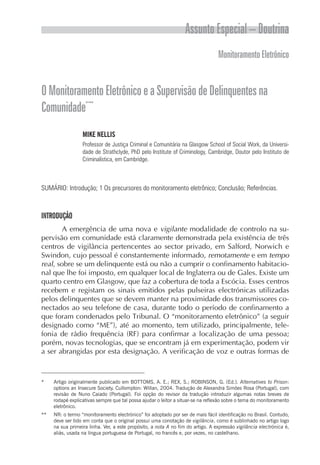 Assunto Especial – Doutrina
                                                                                 Monitoramento Eletrônico


O Monitoramento Eletrônico e a Supervisão de Delinquentes na
           -
Comunidade* **
                  MIKE NELLIS
                  Professor de Justiça Criminal e Comunitária na Glasgow School of Social Work, da Universi-
                  dade de Strathclyde, PhD pelo Institute of Criminology, Cambridge, Doutor pelo Instituto de
                  Criminalística, em Cambridge.



SUMÁRIO: Introdução; 1 Os precursores do monitoramento eletrônico; Conclusão; Referências.



INTRODUÇÃO
        A emergência de uma nova e vigilante modalidade de controlo na su-
pervisão em comunidade está claramente demonstrada pela existência de três
centros de vigilância pertencentes ao sector privado, em Salford, Norwich e
Swindon, cujo pessoal é constantemente informado, remotamente e em tempo
real, sobre se um delinquente está ou não a cumprir o confinamento habitacio-
nal que lhe foi imposto, em qualquer local de Inglaterra ou de Gales. Existe um
quarto centro em Glasgow, que faz a cobertura de toda a Escócia. Esses centros
recebem e registam os sinais emitidos pelas pulseiras electrónicas utilizadas
pelos delinquentes que se devem manter na proximidade dos transmissores co-
nectados ao seu telefone de casa, durante todo o período de confinamento a
que foram condenados pelo Tribunal. O “monitoramento eletrônico” (a seguir
designado como “ME”), até ao momento, tem utilizado, principalmente, tele-
fonia de rádio frequência (RF) para confirmar a localização de uma pessoa;
porém, novas tecnologias, que se encontram já em experimentação, podem vir
a ser abrangidas por esta designação. A verificação de voz e outras formas de



*    Artigo originalmente publicado em BOTTOMS, A. E.; REX, S.; ROBINSON, G. (Ed.). Alternatives to Prison:
     options an Insecure Society. Cullompton: Willan, 2004. Tradução de Alexandra Simões Rosa (Portugal), com
     revisão de Nuno Caiado (Portugal). Foi opção do revisor da tradução introduzir algumas notas breves de
     rodapé explicativas sempre que tal possa ajudar o leitor a situar-se na reflexão sobre o tema do monitoramento
     eletrônico.
**   NR: o termo “monitoramento electrónico” foi adoptado por ser de mais fácil identificação no Brasil. Contudo,
     deve ser tido em conta que o original possui uma conotação de vigilância, como é sublinhado no artigo logo
     na sua primeira linha. Ver, a este propósito, a nota A no fim do artigo. A expressão vigilância electrónica é,
     aliás, usada na língua portuguesa de Portugal, no francês e, por vezes, no castelhano.
 
