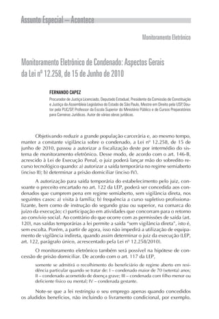 Assunto Especial – Acontece
                                                                          Monitoramento Eletrônico


Monitoramento Eletrônico de Condenado: Aspectos Gerais
da Lei nº 12.258, de 15 de Junho de 2010
             FERNANDO CAPEZ
             Procurador de Justiça Licenciado, Deputado Estadual, Presidente da Comissão de Constituição
             e Justiça da Assembleia Legislativa do Estado de São Paulo, Mestre em Direito pela USP, Dou-
             tor pela PUC/SP, Professor da Escola Superior do Ministério Público e de Cursos Preparatórios
             para Carreiras Jurídicas. Autor de várias obras jurídicas.




       Objetivando reduzir a grande população carcerária e, ao mesmo tempo,
manter a constante vigilância sobre o condenado, a Lei nº 12.258, de 15 de
junho de 2010, passou a autorizar a fiscalização deste por intermédio do sis-
tema de monitoramento eletrônico. Desse modo, de acordo com o art. 146-B,
acrescido à Lei de Execução Penal, o juiz poderá lançar mão do sobredito re-
curso tecnológico quando: a) autorizar a saída temporária no regime semiaberto
(inciso II); b) determinar a prisão domiciliar (inciso IV).
       A autorização para saída temporária do estabelecimento pelo juiz, con-
soante o preceito encartado no art. 122 da LEP, poderá ser concedida aos con-
denados que cumprem pena em regime semiaberto, sem vigilância direta, nos
seguintes casos: a) visita à família; b) frequência a curso supletivo profissiona-
lizante, bem como de instrução do segundo grau ou superior, na comarca do
juízo da execução; c) participação em atividades que concorram para o retorno
ao convívio social. Ao contrário do que ocorre com as permissões de saída (art.
120), nas saídas temporárias a lei permite a saída “sem vigilância direta”, isto é,
sem escolta. Porém, a partir de agora, isso não impedirá a utilização de equipa-
mento de vigilância indireta, quando assim determinar o juiz da execução (LEP,
art. 122, parágrafo único, acrescentado pela Lei nº 12.258/2010).
      O monitoramento eletrônico também será possível na hipótese de con-
cessão de prisão domiciliar. De acordo com o art. 117 da LEP,
      somente se admitirá o recolhimento do beneficiário de regime aberto em resi-
      dência particular quando se tratar de: I – condenado maior de 70 (setenta) anos;
      II – condenado acometido de doença grave; III – condenada com filho menor ou
      deficiente físico ou mental; IV – condenada gestante.

      Note-se que a lei restringiu o seu emprego apenas quando concedidos
os aludidos benefícios, não incluindo o livramento condicional, por exemplo.
 