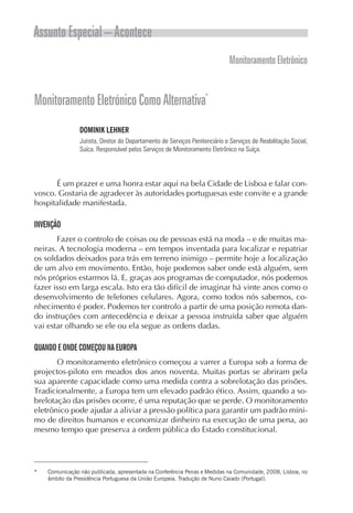 Assunto Especial – Acontece
                                                                             Monitoramento Eletrônico


Monitoramento Eletrónico Como Alternativa*
                DOMINIK LEHNER
                Jurista, Diretor do Departamento de Serviços Penitenciário e Serviços de Reabilitação Social,
                Suíca. Responsável pelos Serviços de Monitoramento Eletrônico na Suíça.




      É um prazer e uma honra estar aqui na bela Cidade de Lisboa e falar con-
vosco. Gostaria de agradecer às autoridades portuguesas este convite e a grande
hospitalidade manifestada.

INVENÇÃO
       Fazer o controlo de coisas ou de pessoas está na moda – e de muitas ma-
neiras. A tecnologia moderna – em tempos inventada para localizar e repatriar
os soldados deixados para trás em terreno inimigo – permite hoje a localização
de um alvo em movimento. Então, hoje podemos saber onde está alguém, sem
nós próprios estarmos lá. E, graças aos programas de computador, nós podemos
fazer isso em larga escala. Isto era tão difícil de imaginar há vinte anos como o
desenvolvimento de telefones celulares. Agora, como todos nós sabemos, co-
nhecimento é poder. Podemos ter controlo a partir de uma posição remota dan-
do instruções com antecedência e deixar a pessoa instruída saber que alguém
vai estar olhando se ele ou ela segue as ordens dadas.

QUANDO E ONDE COMEÇOU NA EUROPA
       O monitoramento eletrônico começou a varrer a Europa sob a forma de
projectos-piloto em meados dos anos noventa. Muitas portas se abriram pela
sua aparente capacidade como uma medida contra a sobrelotação das prisões.
Tradicionalmente, a Europa tem um elevado padrão ético. Assim, quando a so-
brelotação das prisões ocorre, é uma reputação que se perde. O monitoramento
eletrônico pode ajudar a aliviar a pressão política para garantir um padrão míni-
mo de direitos humanos e economizar dinheiro na execução de uma pena, ao
mesmo tempo que preserva a ordem pública do Estado constitucional.




*   Comunicação não publicada, apresentada na Conferência Penas e Medidas na Comunidade, 2008, Lisboa, no
    âmbito da Presidência Portuguesa da União Europeia. Tradução de Nuno Caiado (Portugal).
 
