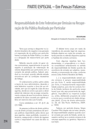 PARTE ESPECIAL – Em Poucas Palavras


      Responsabilidade do Ente Federativo por Omissão na Recupe-
      ração de Via Pública Realizada por Particular
                                                                                                 HÉLIO APOLIANO
                                                       Advogado em Fortaleza/CE, Parecerista e Escritor Jurídico.




             Tema que começa a despontar no Ju-               O debate toma corpo em razão da
      diciário brasileiro diz respeito à recuperação   inexistência de previsão legal da responsa-
      e à reparação de via pública por particular      bilidade objetiva em razão da omissão, es-
      frente à omissão do Poder Público, e o dever     tando prevista no referido dispositivo apenas
      e a obrigação de ressarcimento por parte         a hipótese de conduta comissiva.
      deste.
                                                             Com algumas ressalvas bem fun-
             Referido assunto ainda irá gerar vá-      damentadas, a jurisprudência e a doutri-
      rias controvérsias, especialmente no que diz     na consolidaram entendimento no sentido
      respeito à postulação de indenização de          da responsabilidade do Estado quando da
      valores despendidos por particulares com o       ocorrência de omissão ser subjetiva, neces-
      conserto de estrada pública, federal, esta-      sitando a comprovação da culpa, conforme
      dual ou municipal, quando referida estrada       ensina Celso Antônio Bandeira de Mello:
      encontra-se sem as condições necessárias
      de tráfego.                                             [...] a responsabilidade estatal por
                                                       ato omissivo é sempre responsabilidade
             O ordenamento jurídico pátrio adota       por ato ilícito. E, sendo responsabilidade
      a teoria do risco administrativo, devendo o      por ilícito, é necessariamente responsabi-
      ente federativo suportar o ônus de sua ati-      lidade subjetiva, pois não há conduta ilíci-
      vidade, sem que se cogite da culpa de seus       ta do Estado (embora do particular possa
      agentes, donde se conclui que para o dever       haver) que não seja proveniente de negli-
      estatal de indenizar não se exige comporta-      gência, imprudência ou imperícia (culpa)
      mento culposo de seus funcionários, basta a      ou, então, deliberado propósito de violar
      existência do dano causado por agente pú-        a norma que o constituía em dada obriga-
      blico em exercício das suas funções.             ção (dolo). (Curso de direito administrati-
           Como estabelece o art. 37, § 6º, da         vo. 26. ed. São Paulo: Malheiros, 2009.
      CF/1988:                                         p. 1003)
             As pessoas jurídicas de direito público          Todavia, em sentindo diverso, Sérgio
      e as de direito privado prestadoras de servi-    Cavalieri Filho dispõe não se tratar, sempre,
      ços públicos responderão pelos danos que         de responsabilidade subjetiva quando ocor-
      seus agentes, nessa qualidade, causarem a        rer omissão por parte do Estado, sendo ne-
      terceiros, assegurando o direito de regresso     cessário verificar se a conduta omissiva é de
      contra o responsável nos casos de dolo ou        natureza específica ou genérica. Vejamos a
214   culpa.                                           sua lição:
 