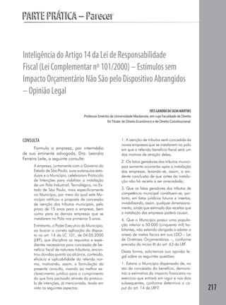 PARTE PRÁTICA – Parecer


Inteligência do Artigo 14 da Lei de Responsabilidade
Fiscal (Lei Complementar nº 101/2000) – Estímulos sem
Impacto Orçamentário Não São pelo Dispositivo Abrangidos
– Opinião Legal
                                                                                    IVES GANDRA DA SILVA MARTINS
                                     Professor Emérito da Universidade Mackenzie, em cuja Faculdade de Direito
                                                     foi Titular de Direito Econômico e de Direito Constitucional.




CONSULTA                                                       1. A isenção de tributos será concedida às
                                                               novas empresas que se instalarem no polo
       Formula a empresa, por intermédio                       em que o referido benefício fiscal será um
de sua eminente advogada, Dra. Leandra                         dos motivos de atração delas;
Ferreira Leite, a seguinte consulta:
                                                               2. Os fatos geradores dos tributos munici-
     A empresa, juntamente com o Governo do                    pais somente ocorrerão após a instalação
     Estado de São Paulo, suas autarquias esta-                das empresas, levando-se, assim, a evi-
     duais e o Município, celebraram Protocolo                 dente conclusão de que antes da instala-
     de Intenções para viabilizar a instalação                 ção não há receita a ser arrecadada;
     de um Polo Industrial, Tecnológico, no Es-
     tado de São Paulo, mais especificamente                   3. Que os fatos geradores dos tributos de
     no Município, por meio do qual este Mu-                   competência municipal constituem-se, por-
     nicípio ratificou a proposta de concessão                 tanto, em fatos jurídicos futuros e insertos,
     de isenção dos tributos municipais, pelo                  inviabilizando, assim, qualquer dimensiona-
     prazo de 15 anos para a empresa, bem                      mento, ainda que estimado das receitas que
     como para as demais empresas que se                       a instalação das empresas poderá causar;
     instalarem no Polo nos primeiros 5 anos.                  4. Que o Município possui uma popula-
     Entretanto, o Poder Executivo do Município,               ção inferior a 50.000 (cinquenta mil) ha-
     ao buscar a correta aplicação do dispos-                  bitantes, não estando obrigada a adotar o
     to no art. 14 da LC 101, de 04.05.2000                    anexo de metas fiscais em sua LDO – Lei
     (LRF), que disciplina os requisitos e expe-               de Diretrizes Orçamentárias –, conforme
     dientes necessários para concessão de be-                 previsão do inciso III do art. 63 da LRF.
     nefício fiscal de natureza tributária, encon-             Desta forma, solicitamos sua opinião le-
     trou dúvidas quanto ao alcance, conteúdo,                 gal sobre as seguintes questões:
     eficácia e aplicabilidade da referida nor-
     ma, motivando, assim, a formulação da                     1. Estaria o Município dispensado de, no
     presente consulta, visando ao melhor es-                  ato da concessão do benefício, demons-
     clarecimento jurídico para o cumprimento                  trar a estimativa do impacto financeiro no
     do que fora pactuado através do protoco-                  exercício que entrará em vigor e nos dois
     lo de intenções, já mencionado, tendo em                  subsequentes, conforme determina o ca-
     vista os seguintes aspectos:                              put do art. 14 da LRF?                                217
 
