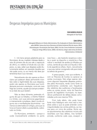DESTAQUE DA EDIÇÃO


Despesas Impróprias para os Municípios
                                                                                                IVAN BARBOSA RIGOLIN
                                                                                                Advogado em São Paulo.


                                                                                                           GINA COPOLA
                                Advogada Militante em Direito Administrativo, Pós-Graduada em Direito Administrativo
                                   pela UNIFMU. Autora dos livros Elementos de Direito Ambiental (Rio de Janeiro, 2003),
                                 Desestatização e Terceirização (São Paulo, 2006), A Lei dos Crimes Ambientais Comentada
                                     Artigo por Artigo (Minas Gerais, 2008) e de diversos artigos sobre temas de Direito
                                                                                                Administrativo e Ambiental


       I – Um tema sempre palpitante para os                    mais fraco –, são bastante receptivos e aten-
Municípios, de seu imediato interesse desde o                   tos a quem se disponha a orientá-los e lhes
raiar do primeiro dia do ano até o crepúsculo                   indicar o resultado de sendas já trilhadas por
do último, é o relativo à licitude das suas des-                outros, cientes de que vale ouro líquido o rela-
pesas, ou seja, saber que despesas pode diu-                    to da experiência alheia. Assim, naturalmente
turnamente realizar, em oposição àquelas que                    o que aqui estiver consignado vale para todas
não pode nunca, ou ao menos não deve por                        as esferas de governo1.
temerárias face à sua natureza.
                                                                       A preocupação, mais que evidente, é
        Naturalmente não são apenas os Muni-                    com os Tribunais de Contas no apreciar as
cípios que padecem dessa permanente incer-                      contas municipais. Este artigo apenas rela-
teza sobre a legitimidade das suas despesas,                    ciona algumas frequentes despesas pratica-
porém são apenas os Municípios que humil-                       das pelos Municípios, tendo como fonte os
demente procuram orientação, como elo mais                      apontamentos constantes com frequência
frágil da corrente, aquele que sempre arreben-                  dos relatórios das auditorias e fiscalizações
ta ao lado dos que resistem.                                    sobre as contas anuais, tanto do Executivo
                                                                quanto do Legislativo municipais, na expe-
        Não se deve alimentar pretensão al-                     riência profissional de defesa dessas comu-
guma de que os Estados, o Distrito Federal                      nidades junto aos mesmos TCEs.
e a União, com suas estruturas gigantescas
                                                                       Com todo efeito, não pode haver
e imensamente complexas, deem ouvido al-
                                                                fonte mais fidedigna nem mais real e ime-
guma vez a manifestações doutrinárias – ao
                                                                diata sobre o que se pode entender como
menos as externadas em artigos, pois que os
                                                                irregularidades nas contas públicas, ao me-
livros já tiveram efeito surpreendente, sobre-
                                                                nos para um início de análise. Muita vez,
tudo na União.
                                                                os apontamentos dos relatórios iniciais são
     Os Municípios, entretanto – porque a                       revertidos com boa defesa, mas também
corda invariavelmente arrebenta no ponto                        amiúde, conforme cada caso, ensejam a


1   Mas quem deve se cuidar, reitere-se à exaustão, são os Municípios.
                                                                                                                             7
 