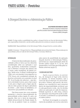 PARTE GERAL – Doutrina


A Disregard Doctrine e a Administração Pública
                                                                              JULIO PINHEIRO FARO HOMEM DE SIQUEIRA
                                                                    Mestrando em Direitos e Garantias Fundamentais
                                                         pela FDV, Secretário-Geral da Academia Brasileira de Direitos
                                                                                        Humanos (ABDH), Advogado.




RESUMO: O artigo analisa a possibilidade de se aplicar a disregard doctrine em face da Administração Pública,
para responsabilizar diretamente o servidor público pela prática de condutas em prejuízo da sociedade.

PALAVRAS-CHAVE:   Responsabilidade civil da Administração Pública; disregard doctrine; servidor público.

SUMÁRIO: Introdução; 1 Disregard doctrine; 2 Responsabilidade extracontratual do Estado; 3 Desconsideração da
personalidade jurídica em sede de Administração Pública; Conclusão; Referências.



INTRODUÇÃO                                                  ções acerca da possibilidade de aplicação
                                                            daquela doutrina à Administração Pública,
       A teoria da desconsideração da perso-
                                                            permitindo-se a responsabilização direta do
nalidade jurídica é tema que traz relevantes                servidor público (seção 4). E, ao fim, será
considerações sobre sua aplicação e que                     apresentada a conclusão permitida pelas re-
leva, igualmente, fundamentais consequên-                   flexões anteriores (seção 5).
cias e diretrizes à atuação das pessoas sob
o manto, antes inquebrável, da pessoa jurí-
dica. Tendo início, no Brasil, timidamente em               1 DISREGARD DOCTRINE
1966, com uma previsão muito específica no                         Aquilo a que se chama, na common
CTN, houve uma considerável evolução da                     law, de disregard of legal entity doctrine
doutrina culminando com a previsão no atual                 foi adotado, no Direito brasileiro, sob o
CC. Se as fraudes não reduziram – seja devi-                nome de desconsideração da personalida-
do à criatividade humana, para o bem e para                 de jurídica. Embora, seja preciso, de início,
o mal, para o ilegal e para o legal, seja de-               destacar sua importância e seus contornos
vido às vistas grossas de alguns aplicadores                dentro da responsabilidade contratual, que
do direito –, pelo menos se estabeleceu um                  é onde geralmente incide, não há dúvidas
mecanismo que possibilita sua redução.                      sobre sua aplicação em sede de responsa-
      Este breve ensaio tem como proposta                   bilidade aquiliana. E, além disso, embora
apresentar a doutrina desconsideração da                    sua aplicação mais frequente se dê na esfe-
personalidade jurídica (seção 2), para, em                  ra privada, é indubitável sua aplicabilidade
seguida, lidar com o tema da responsabi-                    na esfera pública.
lidade extracontratual do Estado (seção 3),                      No Brasil, há arraigada no comporta-
a fim de se poderem trazer as considera-                    mento da sociedade uma norma costumeira                      19
 