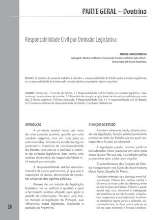 PARTE GERAL – Doutrina


     Responsabilidade Civil por Omissão Legislativa
                                                                                            ADRIANO JANNUZZI MOREIRA
                                               Advogado, Mestre em Direito Empresarial, Doutor em Direito pela UMSA –
                                                                                    Universidad del Museo Argentino.




     RESUMO: O objetivo do presente trabalho é abordar a irresponsabilidade do Estado pelas omissões legislativas,
     ou a responsabilidade do Estado pela omissão desde que presentes alguns requisitos.



     SUMÁRIO: Introdução; 1 Funções do Estado; 1.1 Responsabilidade civil do Estado por omissão legislativa – Me-
     canismos constitucionais de controle; 1.2 Mandado de injunção e ação direta de inconstitucionalidade por omis-
     são; 2 Direito argentino; 3 Direito português; 4 Responsabilidade civil; 4.1 A responsabilidade civil do Estado;
     4.2 Causas excludentes da responsabilidade do Estado; Conclusão; Referências.




     INTRODUÇÃO                                                1 FUNÇÕES DO ESTADO
            A atividade estatal, tanto por meio                       A ordem soberana produz direito atra-
     de uma conduta positiva, quanto por uma                   vés da legislação, função estatal puramente
     conduta negativa, cria um risco para os                   jurídica ao lado do Estado-juiz ao qual cor-
     administrados. Através do estudo de alguns                responde a função jurisdicional.
     parâmetros históricos da responsabilidade                       A legislação produz normas jurídicas
     do Estado, procurar-se-á analisar o institu-              consideradas como preceitos em série para
     to da omissão legislativa, bem como uma                   casos típicos. Por sua vez, a jurisdição aplica
     analise doutrinária da responsabilidade ci-               os preceitos para cada caso singular.
     vil estatal por omissão.
                                                                     O entendimento das funções do Esta-
            A responsabilidade estatal extracon-               do transparecem nas lições da doutrinadora
     tratual é de cunho patrimonial, já que visa à             Maria Sylvia Zanella Di Pietro:
     reparação de danos, decorrentes de condu-
                                                                      Para bem entender-se a distinção entre Ad-
     tas omissivas dos agentes públicos.                              ministração Pública (em sentido estrito) e
            Através de um estudo da legislação                        Governo, é mister partir da diferença entre
     brasileira, vai se verificar a questão e qual                    as três funções do Estado. Embora o poder
                                                                      estatal seja uno, indivisível e indelegável,
     a ferramenta jurídica utilizada para gerar o
                                                                      ele desdobra-se em três funções: a legisla-
     pedido de indenização. Far-se-á uma bre-                         tiva, a executiva e a jurisdicional. A primei-
     ve menção à legislação de Portugal, que                          ra estabelece regras gerais e abstratas, de-
     influenciou nossa legislação, avaliando a                        nominadas leis; as duas outras aplicam as
30   posição da Argentina.                                            leis ao caso concreto: a função jurisdicio-
 