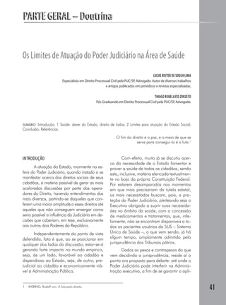 PARTE GERAL – Doutrina


Os Limites de Atuação do Poder Judiciário na Área de Saúde
                                                                                              LUCAS RISTER DE SOUSA LIMA
                             Especialista em Direito Processual Civil pela PUC/SP, Advogado. Autor de diversos trabalhos
                                                            e artigos publicados em periódicos e revistas especializadas.

                                                                                               THIAGO REBELLATO ZORZETO
                                                     Pós-Graduando em Direito Processual Civil pela PUC/SP, Advogado.




SUMÁRIO: Introdução; 1 Saúde: dever do Estado, direito de todos; 2 Limites para atuação do Estado Social;
Conclusão; Referências.

                                                                   O fim do direito é a paz, e o meio de que se
                                                                               serve para consegui-lo é a luta.1



INTRODUÇÃO                                                            Com efeito, muito já se discutiu acer-
                                                               ca da necessidade de o Estado fomentar e
       A atuação do Estado, mormente na es-                    prover a saúde de todos os cidadãos, sendo
fera do Poder Judiciário, quando instado a se                  esta, inclusive, matéria elencada textualmen-
manifestar acerca dos direitos sociais de seus                 te no bojo da própria Constituição Federal.
cidadãos, é matéria passível de gerar as mais                  Por estarem desamparados nos momentos
acaloradas discussões por parte dos opera-                     em que mais precisariam da tutela estatal,
dores do Direito, havendo entendimentos dos                    os mais necessitados buscam, pois, a pro-
mais diversos, partindo-se daqueles que con-                   teção do Poder Judiciário, pleiteando seja o
ferem uma maior amplitude a esses direitos até                 Executivo obrigado a suprir suas necessida-
aqueles que não conseguem enxergar como                        des no âmbito da saúde, com a concessão
seria possível a influência do Judiciário em de-               de medicamentos e tratamentos, que, infe-
cisões que caberiam, em tese, exclusivamente                   lizmente, não se encontram disponíveis a to-
aos outros dois Poderes da República.                          dos os pacientes usuários do SUS – Sistema
       Independentemente do ponto de vista                     Único de Saúde –, o que vem sendo, já há
defendido, fato é que, ao se posicionar em                     algum tempo, amplamente admitido pela
qualquer dos lados da discussão, estar-se-á                    jurisprudência dos Tribunais pátrios.
gerando forte impacto no mundo empírico,                             Dados os pesos e contrapesos do que
seja, de um lado, favorável ao cidadão e                       vem decidindo a jurisprudência, reside aí o
dispendioso ao Estado, seja, de outro, pre-                    ponto ora proposto para debate: até onde o
judicial ao cidadão e economicamente viá-                      Poder Judiciário pode interferir na Adminis-
vel à Administração Pública.                                   tração executiva, a fim de se garantir a apli-


1   IHERING, Rudolf von. A luta pelo direito.
                                                                                                                            41
 